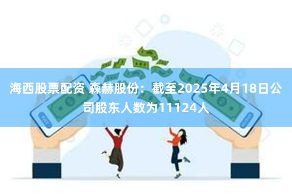 海西股票配资 森赫股份：截至2025年4月18日公司股东人数为11124人