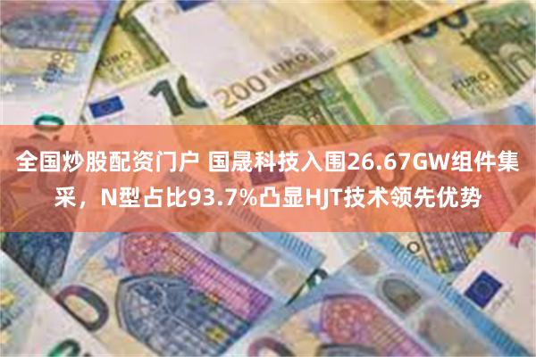 全国炒股配资门户 国晟科技入围26.67GW组件集采，N型占比93.7%凸显HJT技术领先优势