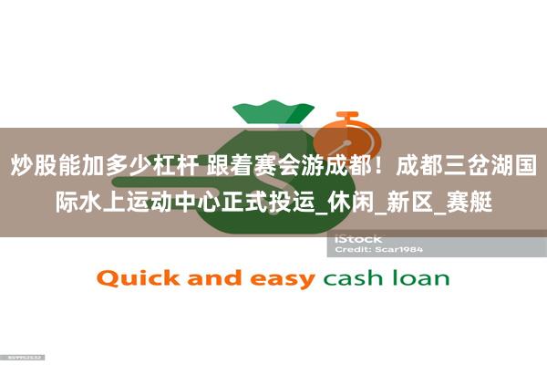 炒股能加多少杠杆 跟着赛会游成都！成都三岔湖国际水上运动中心正式投运_休闲_新区_赛艇