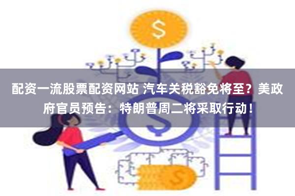 配资一流股票配资网站 汽车关税豁免将至？美政府官员预告：特朗普周二将采取行动！