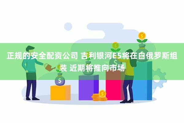 正规的安全配资公司 吉利银河E5将在白俄罗斯组装 近期将推向市场