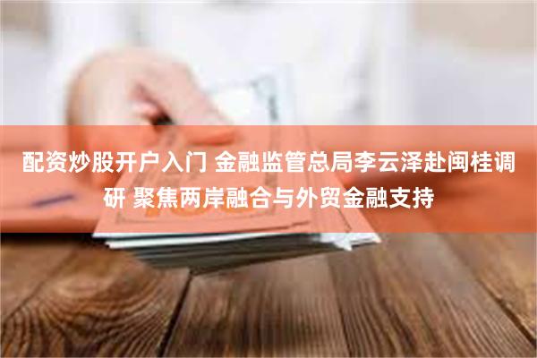 配资炒股开户入门 金融监管总局李云泽赴闽桂调研 聚焦两岸融合与外贸金融支持