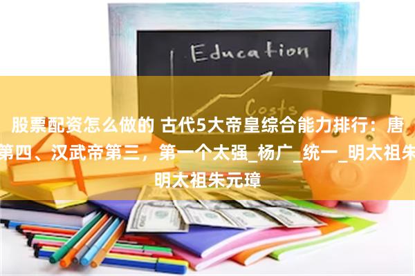 股票配资怎么做的 古代5大帝皇综合能力排行：唐太宗第四、汉武帝第三，第一个太强_杨广_统一_明太祖朱元璋