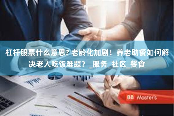 杠杆股票什么意思? 老龄化加剧！养老助餐如何解决老人吃饭难题？_服务_社区_餐食