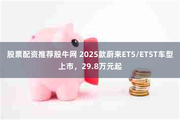 股票配资推荐股牛网 2025款蔚来ET5/ET5T车型上市，29.8万元起