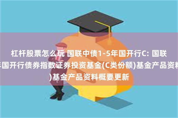 杠杆股票怎么玩 国联中债1-5年国开行C: 国联中债1-5年国开行债券指数证券投资基金(C类份额)基金产品资料概要更新