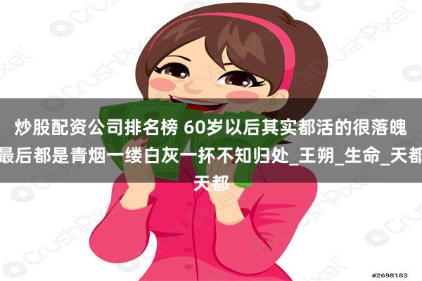 炒股配资公司排名榜 60岁以后其实都活的很落魄最后都是青烟一缕白灰一抔不知归处_王朔_生命_天都