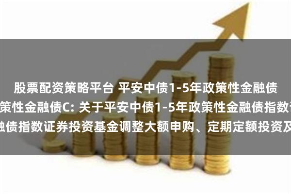 股票配资策略平台 平安中债1-5年政策性金融债A,平安中债1-5年政策性金融债C: 关于平安中债1-5年政策性金融债指数证券投资基金调整大额申购、定期定额投资及转换转入业务的公告